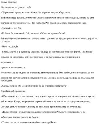 Клоуи Сондърс.
Несръчно ме потупа по гърба.
- Харесва ми прическата ти, Клоуи. На червени кичури. Страхотно.
Той произнесе думата „страхотно", както аз изричам някоя испанска дума, когато не съм
сигурна в произношението . . Зад гърба му Рей обели очи, после застана пред него.
- Здравейте, д-р Ди.
- Рейчъл. О, извинявай, Рей, нали така? Още ли правиш бели?
Рей му се усмихна нахакано - специалната . усмивка за пред възрастните, на които държи да
се хареса.
- Вече не, д-р Ди.
- Браво. Клоуи, д-р Джил ме уведоми, че днес си направила истински фурор. Тя е много
доволна от напредъка, който отбелязваш и от бързината, с която навлизаш в
терапията и
приемаш диагнозата си.
Не знаех къде да се дяна от смущение. Намеренията му бяха добри, но аз не желаех да ме
хвали пред всички заради послушанието ми. Особено когато Дерек спира да яде, за да ме
наблюдава.
„Хайде, бъди добро момиче и тичай да си изпиеш лекарствата."
Д-р Давидоф продължи:
- Обикновено не се запознавам с младежите, преди да изкарат една пълна седмица тук, но
тъй като ти, Клоуи, напредваш с огромна бързина, не искам да те задържам по-дълго.
Сигурен съм, че нямаш търпение да се върнеш при приятелите си в училище.
- Да, господине - изимитирах нахаканата усмивка на Рей, като се направих, че не
забелязвам тежкия поглед на Дерек.
- Тогава ела да си поговорим в кабинета на д-р Джил.
 