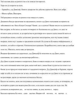 Той постави ръка на рамото ми и ме поведе към вратата.
Тори ни се изпречи на пътя.
- Здравейте, д-р Давидоф. Новото лекарство ми действа страхотно. Вече съм добре.
- Много хубаво, Виктория.
Той разсеяно я потупа по ръката и ме изведе от стаята.
Днешната беседа приличаше на предишната, когато д-р Джил попълваше историята на
заболяването ми. Коя е Клоуи Сондърс? Какво . се е случило? Какво мисли за случилото се?
Бях сигурна, че би могъл да вземе отговорите от бележника на д-р Джил, а и днес тя
остана в дома до късно, за да присъства на разговора ни и цялата сцена сякаш бе взета от
полицейски екшън, в който детективът разпитва заподозрения, като му задава същите
въпроси, които му е задавал и предишния полицай. В случая не бе важна информацията, а
начинът, по който я изричам. Емоционалната реакция. Подробностите, които щях да съобщя
този път. Фактите, които щях да пропусна.
Въпреки фалшивата си сърдечност, д-р Давидоф бе началник на д-р Джил, което
означаваше, че е дошъл да инспектира работата ..
Д-р Джил седеше сковано и напрегнато, беше се навела напред и ме гледаше с присвити
очи, като попиваше всяка моя дума, всеки мой жест, сякаш беше студентка на изпит и се
боеше да не пропусне нещо важно от зададените въпроси. Д-р Давидоф не бързаше, поръча
кафе за себе си и плодов сок за мен, почиваше си в креслото на д-р Джил и се стремеше да
ме разговори, преди да започнем истинската беседа.
Когато ме попита, дали съм получавала халюцинации откакто съм в дома, аз потвърдих, че
на втората сутрин съм видяла ръка без плът, а по-късно същия ден съм чула глас. Не
споменах за вчерашния ден, но честно заявих, че днес всичко е наред.
Беседата премина без нито една засечка. Накрая той ми каза, че всичко е
 