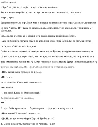 „добре, просто
добре", потупа ме по гърба и ме изведе от кабинета.
Когато минах покрай отворената врата на стаята с телевизора, погледнах
вътре. Дерек
беше на компютъра с гръб към мен и играеше на някаква военна игра. Саймън също играеше
на своя Nintendo DS - беше се излегнал в креслото, преметнал крака през страничната му
облегалка.
Забеляза ме, изправи се и отвори уста, сякаш искаше да извика след мен.
- Ако ще ходиш за закуска, вземи ми една кока-кола - рече Дерек, без да откъсва поглед
от екрана. - Знаеш къде ги държат.
Саймън замълча, двамата си разменихме погледи. Брат му осигури идеално извинение да
се измъкне и да поговори с мен, ала той продължаваше да се колебае, сякаш усещаше, че в
това има някаква уловка или че Дерек го подлага на изпитание. Дерек нямаше как да знае, че
съм там, зад гърба му. И все пак Саймън отново се отпусна на креслото.
- Щом искаш кока-кола, сам си я вземи.
- Не те моля
да ми донесеш. Казах, ако отиваш натам.
- Не отивам.
- Така кажи. Какво ти има тази вечер?
Продължих надолу по коридора.
***
Открих Рей в трапезарията; бе разтворила тетрадките си върху масата.
- Нали имаш DS конзола? - попитах аз.
- Да. Но на нея е само Марио Карт10. Трябва ли ти?
10 Серия видеоигри, разработена от Nintendo. - Б. пр.
 