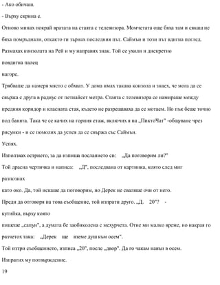 - Ако обичаш.
- Върху скрина е.
Отново минах покрай вратата на стаята с телевизора. Момчетата още бяха там и сякаш не
бяха помръднали, откакто ги зърнах последния път. Саймън и този път вдигна поглед.
Размахах конзолата на Рей и му направих знак. Той се ухили и дискретно
повдигна палец
нагоре.
Трябваше да намеря място с обхват. У дома имах такава конзола и знаех, че мога да се
свържа с друга в радиус от петнайсет метра. Стаята с телевизора се намираше между
предния коридор и класната стая, където не разрешаваха да се мотаем. Но пък беше точно
под банята. Така че се качих на горния етаж, включих я на „ПиктоЧат" -общуване чрез
рисунки - и се помолих да успея да се свържа със Саймън.
Успях.
Използвах острието, за да изпиша посланието си: „Да поговорим ли?"
Той драсна чертичка и написа: „Д", последвана от картинка, която след миг
разпознах
като око. Да, той искаше да поговорим, но Дерек не сваляше очи от него.
Преди да отговоря на това съобщение, той изпрати друго. „Д. 20"? -
кутийка, върху която
пишеше „сапун", а думата бе заобиколена с мехурчета. Отне ми малко време, но накрая го
разчетох така: „Дерек ще вземе душ към осем".
Той изтри съобщението, изписа „20", после „двор". Да го чакам навън в осем.
Изпратих му потвърждение.
19
 