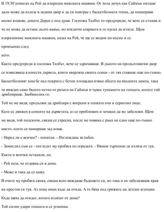 В 19:50 помагах на Рей да изпразни миялната машина. От хола дочух как Саймън питаше
дали може да излезе в задния двор и да си поиграе с баскетболната топка, да понаправи
малко кошове, докато Дерек е под душа. Госпожа Талбът го предупреди, че вече се стъмва и
че не може да остане дълго навън, но изключи алармата и го пусна да излезе. Щом
изпразнихме миялната машина, казах на Рей, че ще се видим по-късно и се
промъкнах след
него.
Както предупреди и госпожа Талбът, вече се здрачаваше. В дъното на продълговатия двор
се извисяваха клонести дървета, които хвърляха своите сенки - от тях ставаше още по-тъмно.
Баскетболният кош бе над покрита с бетон площадка извън обсега на входната лампа, така
че виждах само бялото петно от ризата на Саймън и чувах тупкането на топката, когато той
дриблираше. Заобиколих го.
Той не ме видя, продължи да дриблира с вперени в топката очи и сериозно лице.
Като се движех в сенките на дърветата, аз се приближих и зачаках да ме забележи. Щом
ме видя, той подскочи, сякаш се стресна, после ме повика с ръка на едно още по-тъмно
място, което се намираше зад коша.
- Наред ли е всичко? - попитах. - Изглеждаш. вглъбен.
- Замислил съм се - погледът му пробяга по оградата. - Нямам търпение да изляза от тук.
Както и всички останали, но.
- Рей каза, че отдавна си в дома.
- Може и така да се каже.
В очите му пробяга сянка, сякаш ясно виждаше бъдещето си, но така и не забелязваше края
на престоя си тук. Аз поне имах къде да отида. А те бяха под грижите на детски агенции.
Къде щяха да отидат, когато излязат от дома?
Той силно удари топката и се усмихна.
 