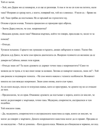 Той се засмя.
- Хей, ако Дерек ми се нахвърли, и аз ще се разпищя. А пък и ти не си плю на петите, нали
така? Изправи се срещу него, с което, повярвай ми, той не е свикнал. -Ухили се. - Браво на
теб. Така трябва да постъпваш. Не се връзвай на глупостите му.
Отново стреля в коша. Топката грациозно се промуши през обръча.
- Значи Деред мисли, че съм. некромантка?
- Виждаш духове, нали така? Някакъв мъртвец, който ти говори, преследва те, моли те за
помощ?
- Откъде.
Тутакси млъкнах. Сърцето ми лумкаше в гърдите, дишах забързано и тежко. Тъкмо бях
убедила д-р Джил, че вече съм приела диагнозата си. Въпреки голямото си желание да се
доверя на Саймън, нямах този кураж.
- Откъде знам ли? Та нали духовете се държат точно така с некромантите? Само ти
можеш да ги чуеш, а те все имат нещо за казване. Затова се навъртат наоколо, знам ли? - Той
сви рамене и подхвърли топката. - Не съм много наясно с техните особености. Всъщност
никога не съм виждал некромант. Знам само онова, което съм чувал.
Аз си поех въздух, после го изпуснах навън, като се преструвах, че думите му не се отнасят
до мен.
- Предполагам, че си прав. Очакваме духовете да постъпват с хората, които си мислят, че
могат да разговарят с мъртъвци, точно така. Медиуми, спиритисти, екстрасенси и тем
подобни.
Той поклати глава.
- Да, медиумите, спиритистите и екстрасенсите наистина са хора, които си мислят, че
могат да говорят с мъртвите. Докато некромантите наистина могат да го правят. Предава се
по наследство. - Той се усмихна. - Като русата коса. Можеш да я боядисаш в червено, но под
 