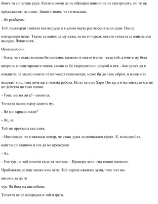 боята тя си остава руса. Както можеш да не обръщаш внимание на призраците, но те ще
продължават да идват. Защото знаят, че ги виждаш.
- Не разбирам.
Той подхвърли топката във въздуха и я улови върху разтворената си длан. После
измърмори нещо. Тъкмо се канех да му кажа, че не го чувам, когато топката се вдигна във
въздуха. Левитация.
Ококорих очи.
- Знам, че е също толкова безполезно, колкото и онази мъгла - каза той, а очите му бяха
вперени в левитиращата топка, сякаш се бе съсредоточил докрай в нея. -Ако успея да я
повдигна на малко повече от пет-шест сантиметра, може би до този обръч, и всеки път
вкарвам кош, това вече ще е голяма работа. Но аз не съм Хари Потър, а и истинската магия
не действа по този начин.
- Това. магия ли е? - попитах.
Топката падна върху дланта му.
- Не ми вярваш, нали?
- Не, аз.
Той ме прекъсна със смях.
- Мислиш си, че е някакъв номер, че става дума за специален ефект. Е, кинаджийке,
вдигни си задника и ела да ме провериш.
- Аз.
- Ела тук - и той посочи къде да застана. - Провери дали има конци наоколо.
Приближих се още малко към него. Той изрече някакви думи, този път по-
високо, за да ги
чуя. Не бяха на английски.
Топката не се помръдна и той изруга.
 
