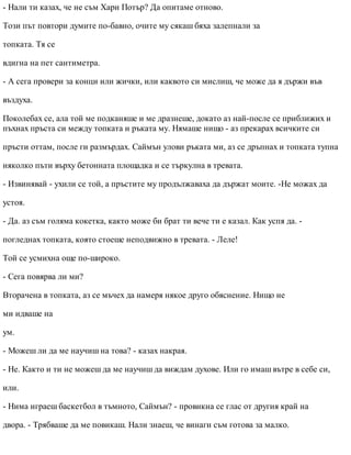 - Нали ти казах, че не съм Хари Потър? Да опитаме отново.
Този път повтори думите по-бавно, очите му сякаш бяха залепнали за
топката. Тя се
вдигна на пет сантиметра.
- А сега провери за конци или жички, или каквото си мислиш, че може да я държи във
въздуха.
Поколебах се, ала той ме подканяше и ме дразнеше, докато аз най-после се приближих и
пъхнах пръста си между топката и ръката му. Нямаше нищо - аз прекарах всичките си
пръсти оттам, после ги размърдах. Саймън улови ръката ми, аз се дръпнах и топката тупна
няколко пъти върху бетонната площадка и се търкулна в тревата.
- Извинявай - ухили се той, а пръстите му продължаваха да държат моите. -Не можах да
устоя.
- Да. аз съм голяма кокетка, както може би брат ти вече ти е казал. Как успя да. -
погледнах топката, която стоеше неподвижно в тревата. - Леле!
Той се усмихна още по-широко.
- Сега повярва ли ми?
Вторачена в топката, аз се мъчех да намеря някое друго обяснение. Нищо не
ми идваше на
ум.
- Можеш ли да ме научиш на това? - казах накрая.
- Не. Както и ти не можеш да ме научиш да виждам духове. Или го имаш вътре в себе си,
или.
- Нима играеш баскетбол в тъмното, Саймън? - провикна се глас от другия край на
двора. - Трябваше да ме повикаш. Нали знаеш, че винаги съм готова за малко.
 