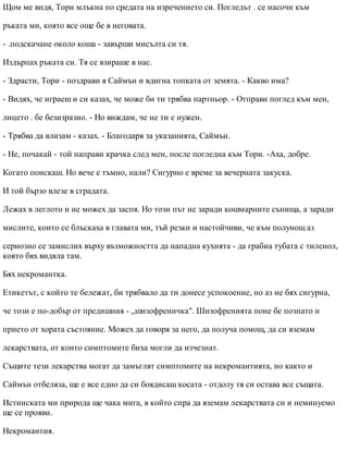 Щом ме видя, Тори млъкна по средата на изречението си. Погледът . се насочи към
ръката ми, която все още бе в неговата.
- .подскачане около коша - завърши мисълта си тя.
Издърпах ръката си. Тя се взираше в нас.
- Здрасти, Тори - поздрави я Саймън и вдигна топката от земята. - Какво има?
- Видях, че играеш и си казах, че може би ти трябва партньор. - Отправи поглед към мен,
лицето . бе безизразно. - Но виждам, че не ти е нужен.
- Трябва да влизам - казах. - Благодаря за указанията, Саймън.
- Не, почакай - той направи крачка след мен, после погледна към Тори. -Аха, добре.
Когато поискаш. Но вече е тъмно, нали? Сигурно е време за вечерната закуска.
И той бързо влезе в сградата.
Лежах в леглото и не можех да заспя. Но този път не заради кошмарните сънища, а заради
мислите, които се блъскаха в главата ми, тъй резки и настойчиви, че към полунощ аз
сериозно се замислих върху възможността да нападна кухнята - да грабна тубата с тиленол,
която бях видяла там.
Бях некромантка.
Етикетът, с който те бележат, би трябвало да ти донесе успокоение, но аз не бях сигурна,
че този е по-добър от предишния - „шизофреничка". Шизофренията поне бе познато и
прието от хората състояние. Можех да говоря за него, да получа помощ, да си вземам
лекарствата, от които симптомите биха могли да изчезнат.
Същите тези лекарства могат да замъглят симптомите на некромантията, но както и
Саймън отбеляза, ще е все едно да си боядисаш косата - отдолу тя си остава все същата.
Истинската ми природа ще чака мига, в който спра да вземам лекарствата си и неминуемо
ще се прояви.
Некромантия.
 