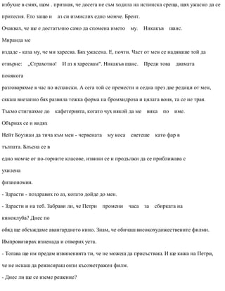 избухне в смях, щом . призная, че досега не съм ходила на истинска среща, щях ужасно да се
притесня. Ето защо и аз си измислих едно момче. Брент.
Очаквах, че ще е достатъчно само да спомена името му. Никакъв шанс.
Миранда ме
издаде - каза му, че ми харесва. Бях ужасена. Е, почти. Част от мен се надяваше той да
отвърне: „Страхотно! И аз я харесвам". Никакъв шанс. Преди това двамата
понякога
разговаряхме в час по испански. А сега той се премести и седна през две редици от мен,
сякаш внезапно бях развила тежка форма на бромхидроза и цялата воня, та се не трая.
Тъкмо стигнахме до кафетерията, когато чух някой да ме вика по име.
Обърнах се и видях
Нейт Боузиан да тича към мен - червената му коса светеше като фар в
тълпата. Блъсна се в
едно момче от по-горните класове, извини се и продължи да се приближава с
ухилена
физиономия.
- Здрасти - поздравих го аз, когато дойде до мен.
- Здрасти и на теб. Забрави ли, че Петри промени часа за сбирката на
киноклуба? Днес по
обяд ще обсъждаме авангардното кино. Знам, че обичаш високохудожествените филми.
Импровизирах изненада и отворих уста.
- Тогава ще им предам извиненията ти, че не можеш да присъстваш. И ще кажа на Петри,
че не искаш да режисираш онзи късометражен филм.
- Днес ли ще се вземе решение?
 