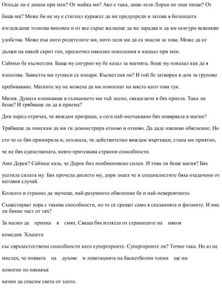 Откъде ли е дошла при мен? От майка ми? Ако е така, защо леля Лорън не знае нищо? От
баща ми? Може би не му е стигнал куражът да ме предупреди и затова в болницата
изглеждаше толкова виновен и от все сърце желаеше да ме зарадва и да ми осигури всякакви
удобства. Може пък нито родителите ми, нито леля ми да са знаели за това. Може да се
дължи на някой скрит ген, прескочил няколко поколения и кацнал при мен.
Саймън бе късметлия. Баща му сигурно му бе казал за магията, беше му показал как да я
използва. Завистта ми тутакси се изпари. Късметлия ли? И той бе затворен в дом за групово
пребиваване. Магиите му не можеха да ми помогнат на място като това тук.
Магия. Думата изникваше в съзнанието ми тъй лесно, сякаш вече я бях приела. Така ли
беше? И трябваше ли да я приема?
Дни наред отричах, че виждам призраци, а сега най-неочаквано бях повярвала в магии?
Трябваше да поискам да ми ги демонстрира отново и отново. Да даде някакво обяснение. Но
ето че се бях примирила и, осъзнала, че действително виждам мъртъвци, стана ми приятно,
че не бях единствената, която притежава странни способности.
Ами Дерек? Саймън каза, че Дерек бил необикновено силен. И това ли беше магия? Бях
усетила силата му. Бях прочела досието му, дори знаех че и специалистите бяха озадачени от
неговия случай.
Колкото и странно да звучеше, най-разумното обяснение бе и най-невероятното.
Съществуват хора с такива способности, но те се срещат само в сказанията и филмите. И ние
ли бяхме част от тях?
За малко да прихна в смях. Сякаш бях излязла от страниците на някоя
комедия. Хлапета
със свръхестествени способности като супергероите. Супергероите ли? Точно така. Но аз не
мислех, че появата на духове и левитацията на баскетболни топки ще ни
помогне по някакъв
начин да спасим света от злото.
 