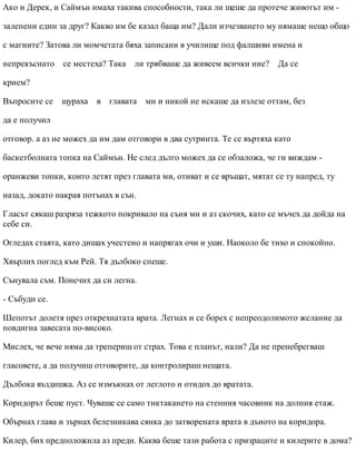 Ако и Дерек, и Саймън имаха такива способности, така ли щеше да протече животът им -
залепени един за друг? Какво им бе казал баща им? Дали изчезването му нямаше нещо общо
с магиите? Затова ли момчетата бяха записани в училище под фалшиви имена и
непрекъснато се местеха? Така ли трябваше да живеем всички ние? Да се
крием?
Въпросите се щураха в главата ми и никой не искаше да излезе оттам, без
да е получил
отговор. а аз не можех да им дам отговори в два сутринта. Те се въртяха като
баскетболната топка на Саймън. Не след дълго можех да се обзаложа, че ги виждам -
оранжеви топки, които летят през главата ми, отиват и се връщат, мятат се ту напред, ту
назад, докато накрая потънах в сън.
Гласът сякаш разряза тежкото покривало на съня ми и аз скочих, като се мъчех да дойда на
себе си.
Огледах стаята, като дишах учестено и напрягах очи и уши. Наоколо бе тихо и спокойно.
Хвърлих поглед към Рей. Тя дълбоко спеше.
Сънувала съм. Понечих да си легна.
- Събуди се.
Шепотът долетя през открехнатата врата. Легнах и се борех с непреодолимото желание да
повдигна завесата по-високо.
Мислех, че вече няма да трепериш от страх. Това е планът, нали? Да не пренебрегваш
гласовете, а да получиш отговорите, да контролираш нещата.
Дълбока въздишка. Аз се измъкнах от леглото и отидох до вратата.
Коридорът беше пуст. Чуваше се само тиктакането на стенния часовник на долния етаж.
Обърнах глава и зърнах белезникава сянка до затворената врата в дъното на коридора.
Килер, бих предположила аз преди. Каква беше тази работа с призраците и килерите в дома?
 