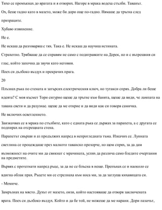 Тихо се промъкнах до вратата и я отворих. Нагоре в мрака водеха стълби. Таванът.
Ох, беше гадно като в мазето, може би дори още по-гадно. Нямаше да тръгна след
призраците.
Хубаво извинение.
Не е.
Не искаш да разговаряш с тях. Така е. Не искаш да научиш истината.
Страхотно. Трябваше да се справям не само с подигравките на Дерек, но и с вътрешния си
глас, който започна да звучи като неговия.
Поех си дълбоко въздух и прекрачих прага.
20
Плъзнах ръка по стената и затърсих електрическия ключ, но тутакси спрях. Добра ли беше
идеята? С моя късмет Тори сигурно щеше да тръгне към банята, щеше да види, че лампата на
тавана свети и да разузнае. щеше да ме открие и да види как си говоря самичка.
Не включих осветлението.
Заизкачвах се в мрака по стълбите, като с едната ръка се държах за парапета, а с другата се
подпирах на отсрещната стена.
Парапетът свърши и аз продължих напред в непрогледната тъма. Изкачих се. Лунната
светлина се процеждаше през малкото таванско прозорче, но щом спрях, за да дам
възможност на очите ми да свикнат с мрачината, успях да различа само бледите очертания
на предметите.
Вървях с протегнати напред ръце, за да не се блъсна в нещо. Препънах се и наоколо се
вдигна облак прах. Ръцете ми се стрелнаха към носа ми, за да заглуша кихавицата си.
- Момиче.
Замръзнах на място. Духът от мазето, онзи, който настояваше да отворя заключената
врата. Поех си дълбоко въздух. Който и да бе той, не можеше да ме нарани. Дори пазачът,
 