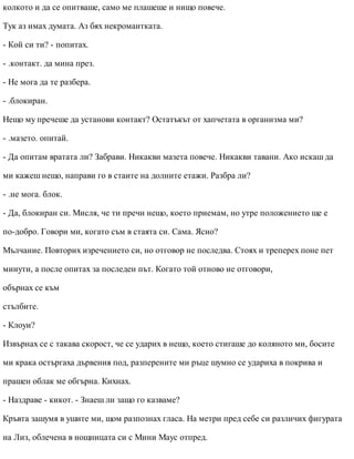 колкото и да се опитваше, само ме плашеше и нищо повече.
Тук аз имах думата. Аз бях некромантката.
- Кой си ти? - попитах.
- .контакт. да мина през.
- Не мога да те разбера.
- .блокиран.
Нещо му пречеше да установи контакт? Остатъкът от хапчетата в организма ми?
- .мазето. опитай.
- Да опитам вратата ли? Забрави. Никакви мазета повече. Никакви тавани. Ако искаш да
ми кажеш нещо, направи го в стаите на долните етажи. Разбра ли?
- .не мога. блок.
- Да, блокиран си. Мисля, че ти пречи нещо, което приемам, но утре положението ще е
по-добро. Говори ми, когато съм в стаята си. Сама. Ясно?
Мълчание. Повторих изречението си, но отговор не последва. Стоях и треперех поне пет
минути, а после опитах за последен път. Когато той отново не отговори,
обърнах се към
стълбите.
- Клоуи?
Извърнах се с такава скорост, че се ударих в нещо, което стигаше до коляното ми, босите
ми крака остъргаха дървения под, разперените ми ръце шумно се удариха в покрива и
прашен облак ме обгърна. Кихнах.
- Наздраве - кикот. - Знаеш ли защо го казваме?
Кръвта зашумя в ушите ми, щом разпознах гласа. На метри пред себе си различих фигурата
на Лиз, облечена в нощницата си с Мини Маус отпред.
 