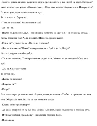 - Защото, когато кихнем, душата ни излиза през ноздрите и ако никой не каже „Наздраве",
дяволът може да я улови. - Отново кикот. - Поне така казваше бавачката ми. Интересно, а?
Отворих уста, но от нея не излезе и звук.
Тя се огледа и сбърчи нос.
- Това ли е таванът? Какво правим тук?
- Аз - аз - аз.
- Поеми си дълбоко въздух. Това винаги е помагало на брат ми. - Тя отново се огледа. -
Как се озовахме тук? А, да. Сеансът. Щяхме да правим сеанс.
- Сеанс ли? - учудих се аз. - Не си ли спомняш?
- Да си спомням ли? Какво? - намръщи се тя. - Добре ли си, Клоуи?
Не, със сигурност не бях добре.
- Ти. няма значение. Тъкмо разговарях с един мъж. Можеш ли да го видиш? Още ли е
тук?
- Хм, не. Само двете сме.
Тя опули очи.
- Духове ли виждаш?
- Д-духове ли?
- Клоуи?
Гласът прозвуча рязко и като се обърнах, видях, че госпожа Талбът си проправя път към
мен. Обърнах се към Лиз. Но от нея нямаше и следа.
- Клоуи, какво правиш горе?
- Аз-аз-аз. стори ми се, че тук има. мишка. Или плъх. Нещо се движеше и вдигаше шум.
- И ти разговаряше с това нещо? - на вратата се появи Тори.
- Н-не. Аз-аз.
 