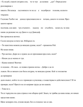 - О, недей, съвсем сигурна съм, че те чух да казваш „дух". Определено
разговаряше с
някого. Изглежда състоянието ти не се е подобрило толкова, колкото
твърдиш.
Госпожа Талбът ми донесе приспивателно и почака, докато го изпия. През
цялото време
мълчеше, ала щом чух стъпките . надолу по стълбите, казах си, че има
какво да разкаже на д-р Джил и д-р Давидоф.
Бях провалила всичко.
Сълзи нахлуха в очите ми. Избърсах ги.
- Ти наистина можеш да виждаш духове, нали? - прошепна Рей.
Не казах нищо.
- Чух всичко. Дори не е нужно да си признаваш пред мен, нали?
- Искам да се махна от тук.
- Каква новина! Всички
го искаме. - В гласа . се появи странна нотка. - Добре е да ги
лъжем. Но аз винаги съм била сигурна, че виждаш духове. Кой те посъветва
да провериш
дали мъжът, който ти се е привидял в училище, е съществувал в действителност? И ти
провери, нали? Просто не си направи труда да ми кажеш.
- Това не е.
Тя се търкулна на една страна и ми обърна гръб. Знаех, че трябва да кажа нещо, но нямах
представа какво.
Щом затворих очи, отново видях Лиз и стомахът ми се сви.
 