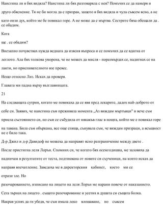 Наистина ли я бях видяла? Наистина ли бях разговаряла с нея? Помъчих се да намеря и
друго обяснение. Тя не би могла да е призрак, защото я бях видяла и чула съвсем ясно, а не
като онзи дух, който ме бе повикал горе. А не може да е мъртва. Сестрите бяха обещали да .
се обадим.
Кога
ще . се обадим?
Внезапно почувствах нужда веднага да изясня въпроса и се помъчих да се вдигна от
леглото. Ала бях толкова уморена, че не можех да мисля - поразмърдах се, надигнах се на
лакти, но приспивателното взе превес.
Нещо относно Лиз. Исках да проверя.
Главата ми падна върху възглавницата.
21
На следващата сутрин, когато ме повикаха да се явя пред лекарите, дадох най-доброто от
себе си. Заявих, че наистина съм преживяла момента „Аз виждам мъртъвци" и вече съм
приела състоянието си, но съм се събудила от някакъв глас в нощта, който ме е повикал горе
на тавана. Била съм объркана, все още спяща, сънувала съм, че виждам призраци, а всъщност
не е било така.
Д-р Джил и д-р Давидоф не можеха да направят ясно разграничение между двете .
После пристигна леля Лорън. Спомних си, че когато бях осемгодишна, ме заловиха да
надничам в резултатите от теста, подтиквана от новите си съученици, на които исках да
направя впечатление. Заведоха ме в директорския кабинет, което ми се
отрази зле. Но
разочарованието, изписано на лицето на леля Лорън ме нарани повече от наказанието.
Сега зърнах на лицето . същото разочарование и усетих в душата си същата болка.
Накрая успях да ги убедя, че съм имала леко влошаване, но съвсем
 