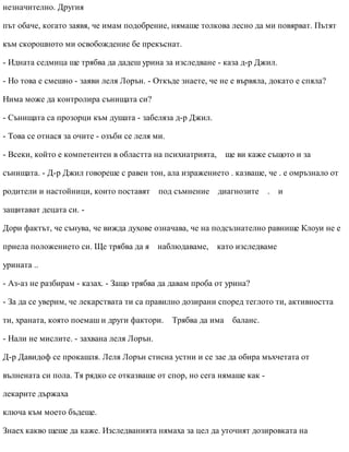 незначително. Другия
път обаче, когато заявя, че имам подобрение, нямаше толкова лесно да ми повярват. Пътят
към скорошното ми освобождение бе прекъснат.
- Идната седмица ще трябва да дадеш урина за изследване - каза д-р Джил.
- Но това е смешно - заяви леля Лорън. - Откъде знаете, че не е вървяла, докато е спяла?
Нима може да контролира сънищата си?
- Сънищата са прозорци към душата - забеляза д-р Джил.
- Това се отнася за очите - озъби се леля ми.
- Всеки, който е компетентен в областта на психиатрията, ще ви каже същото и за
сънищата. - Д-р Джил говореше с равен тон, ала изражението . казваше, че . е омръзнало от
родители и настойници, които поставят под съмнение диагнозите . и
защитават децата си. -
Дори фактът, че сънува, че вижда духове означава, че на подсъзнателно равнище Клоуи не е
приела положението си. Ще трябва да я наблюдаваме, като изследваме
урината ..
- Аз-аз не разбирам - казах. - Защо трябва да давам проба от урина?
- За да се уверим, че лекарствата ти са правилно дозирани според теглото ти, активността
ти, храната, която поемаш и други фактори. Трябва да има баланс.
- Нали не мислите. - захвана леля Лорън.
Д-р Давидоф се прокашля. Леля Лорън стисна устни и се зае да обира мъхчетата от
вълнената си пола. Тя рядко се отказваше от спор, но сега нямаше как -
лекарите държаха
ключа към моето бъдеще.
Знаех какво щеше да каже. Изследванията нямаха за цел да уточнят дозировката на
 