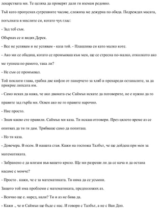 лекарствата ми. Те целяха да проверят дали ги вземам редовно.
Тъй като пропуснах сутрешните часове, сложиха ме дежурна по обяда. Подреждах масата,
погълната в мислите си, когато чух глас:
- Зад теб съм.
Обърнах се и видях Дерек.
- Все не успявам и не успявам - каза той. - Плашлива си като малко коте.
- Ако ми се обадиш, когато се промъкваш към мен, ще се стресна по-малко, отколкото ако
ме тупнеш по рамото, така ли?
- Не съм се промъквал.
Той поклати глава, грабна две кифли от панерчето за хляб и пренареди останалите, за да
прикрие липсата им.
- Само исках да кажа, че ако двамата със Саймън искате да поговорите, не е нужно да го
правите зад гърба ми. Освен ако не го правите нарочно.
- Ние просто.
- Знам какво сте правили. Саймън ми каза. Ти искаш отговори. През цялото време аз се
опитвах да ти ги дам. Трябваше само да попиташ.
- Но ти каза.
- Довечера. В осем. В нашата стая. Кажи на госпожа Талбът, че ще дойдеш при мен за
математиката.
- Забранено е да влизам във вашето крило. Ще ми разреши ли да се кача и да остана
насаме с момче?
- Просто . кажи, че е за математиката. Тя няма да се усъмни.
Защото той има проблеми с математиката, предположих аз.
- Всичко ще е. наред, нали? Ти и аз не бива да.
- Кажи ., че и Саймън ще бъде с нас. И говори с Талбът, а не с Ван Доп.
 