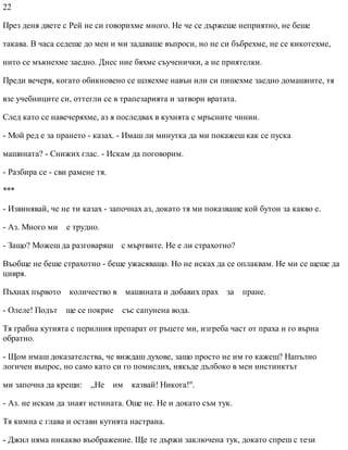 22
През деня двете с Рей не си говорихме много. Не че се държеше неприятно, не беше
такава. В часа седеше до мен и ми задаваше въпроси, но не си бъбрехме, не се кикотехме,
нито се мъкнехме заедно. Днес ние бяхме съученички, а не приятелки.
Преди вечеря, когато обикновено се шляехме навън или си пишехме заедно домашните, тя
взе учебниците си, оттегли се в трапезарията и затвори вратата.
След като се навечеряхме, аз я последвах в кухнята с мръсните чинии.
- Мой ред е за прането - казах. - Имаш ли минутка да ми покажеш как се пуска
машината? - Снижих глас. - Искам да поговорим.
- Разбира се - сви рамене тя.
***
- Извинявай, че не ти казах - започнах аз, докато тя ми показваше кой бутон за какво е.
- Аз. Много ми е трудно.
- Защо? Можеш да разговаряш с мъртвите. Не е ли страхотно?
Въобще не беше страхотно - беше ужасяващо. Но не исках да се оплаквам. Не ми се щеше да
цивря.
Пъхнах първото количество в машината и добавих прах за пране.
- Олеле! Подът ще се покрие със сапунена вода.
Тя грабна кутията с перилния препарат от ръцете ми, изгреба част от праха и го върна
обратно.
- Щом имаш доказателства, че виждаш духове, защо просто не им го кажеш? Напълно
логичен въпрос, но само като си го помислих, някъде дълбоко в мен инстинктът
ми започна да крещи: „Не им казвай! Никога!".
- Аз. не искам да знаят истината. Още не. Не и докато съм тук.
Тя кимна с глава и остави кутията настрана.
- Джил няма никакво въображение. Ще те държи заключена тук, докато спреш с тези
 