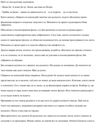 Нейт се заотдалечава заднешком.
- Може би. А може би не. Значи, ще кажа на Петри.
- Трябва да бягам - заявих на приятелките си и се втурнах да го настигна.
Както винаги, сбирката на киноклуба започна зад кулисите, където обсъдихме някои
финансови въпроси и изядохме закуските си. Внасянето на храна в аудиторията беше
забранено.
Обсъдихме и късометражния филм, а аз бях включена в списъка на режисьорите -
единствената първокурсничка сред избраниците. След това, докато останалите гледаха
сцени от авангардни филми, аз обмислях възможностите да запиша прослушването на лента.
Измъкнах се преди края и се запътих обратно към шкафчето си.
Докато вървях натам, мозъкът ми продължаваше да работи. Внезапно ме присви стомахът
и аз си спомних, че от вълнение, задето щях да участвам в късометражния филм, бях
забравила да обядвам.
Бях оставила кутията си с храната зад кулисите. Погледнах си часовника. До началото на
часа имаше още десет минути. Щях да успея.
Сбирката на киноклуба беше свършила. Последният бе загасил осветлението и аз нямах
представа как да го включа, тъй като не можех да видя никакъв ключ. Ключове, които светят
в тъмнината. Ето с какво щях да се заема, за да финансирам първия си филм. Разбира се, ще
имам нужда от хора, които наистина да направят моите филми. Като повечето режисьори и
аз си падах повече по идеите.
Проправях си път между редовете и на два пъти си ударих коляното някъде. Най-после
очите ми свикнаха с мъждивите резервни светлини и аз зърнах стълбите, водещи зад
кулисите. После стана още по-трудно.
Пространството зад сцената бе разделено със завеси на по-малки части, които служеха за
складове и за гримьорни. Имаше лампи, но някой все ги загасваше. Опипах близката стена и
 