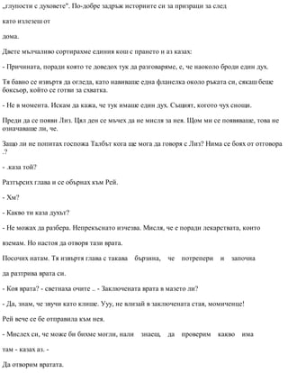 „глупости с духовете". По-добре задръж историите си за призраци за след
като излезеш от
дома.
Двете мълчаливо сортирахме единия кош с прането и аз казах:
- Причината, поради която те доведох тук да разговаряме, е, че наоколо броди един дух.
Тя бавно се извъртя да огледа, като навиваше една фланелка около ръката си, сякаш беше
боксьор, който се готви за схватка.
- Не в момента. Искам да кажа, че тук имаше един дух. Същият, когото чух снощи.
Преди да се появи Лиз. Цял ден се мъчех да не мисля за нея. Щом ми се появяваше, това не
означаваше ли, че.
Защо ли не попитах госпожа Талбът кога ще мога да говоря с Лиз? Нима се боях от отговора
.?
- .каза той?
Разтърсих глава и се обърнах към Рей.
- Хм?
- Какво ти каза духът?
- Не можах да разбера. Непрекъснато изчезва. Мисля, че е поради лекарствата, които
вземам. Но настоя да отворя тази врата.
Посочих натам. Тя извъртя глава с такава бързина, че потрепери и започна
да разтрива врата си.
- Коя врата? - светнаха очите .. - Заключената врата в мазето ли?
- Да, знам, че звучи като клише. Ууу, не влизай в заключената стая, момиченце!
Рей вече се бе отправила към нея.
- Мислех си, че може би бихме могли, нали знаеш, да проверим какво има
там - казах аз. -
Да отворим вратата.
 