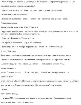 - Ами, разбира се. Ако бях аз, досега да съм я отворила. - Тя разклати дръжката .. - Как
можеш да живееш в такова напрежение?
- Като начало мога да ти заявя: сигурна съм, че вътре няма нищо.
- Тогава защо стои заключена?
- Защото там складират неща, с които не желаят да имаме нищо общо.
Градински столове.
Зимни завивки и постелки. Коледни украси.
- Трупове на деца от Лайл Хаус, които не са се завърнали по домовете си. Тя се захили, но
като си помислих за Лиз, замръзнах на място.
- Божичко! Шегувам се. Такова дете си.
- Не, просто съм гледала твърде много филми.
- Това също - тя се върна при рафтовете за пране и се разрови в една
кутия. - Още една
брава, която дори шестгодишно момиченце може да отвори с кредитната си карта.
- Колко са шестгодишните момиченца, които разполагат с кредитни карти?
- Обзалагам се, че Тори е била една от тях. - Тя повдигна някаква гъба,
поклати глава и я
пусна обратно в кутията. - Богаташки деца, които използват кредитните си
карти, за да си
купят нов чифт „Тимбс". Поставят на вратите евтини заключалки, защото знаят, че който и
да е, ще натисне бравата, ще възкликне „Ха, заключено е" и ще отмине.
- Това е.
Тя ме спря с поглед.
- Нечестно? О, точно така си постъпвала и ти, момичето ми. - Размаха във въздуха
някакво картонче, етикет от нова риза.
 