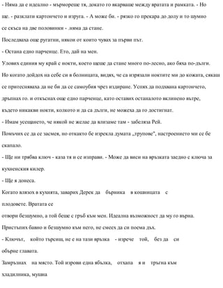 - Няма да е идеално - мърмореше тя, докато го вкарваше между вратата и рамката. - Но
ще. - разклати картончето и изруга. - А може би. - рязко го прекара до долу и то шумно
се скъса на две половинки - .няма да стане.
Последваха още ругатни, някои от които чувах за първи път.
- Остана едно парченце. Ето, дай на мен.
Улових единия му край с нокти, което щеше да стане много по-лесно, ако бяха по-дълги.
Но когато дойдох на себе си в болницата, видях, че са изрязали ноктите ми до кожата, сякаш
се притесняваха да не би да се самоубия чрез издиране. Успях да подхвана картончето,
дръпнах го. и откъснах още едно парченце, като оставих останалото вклинено вътре,
където никакви нокти, колкото и да са дълги, не можеха да го достигнат.
- Имам усещането, че някой не желае да влизаме там - забеляза Рей.
Помъчих се да се засмея, но откакто бе изрекла думата „трупове", настроението ми се бе
скапало.
- Ще ни трябва ключ - каза тя и се изправи. - Може да виси на връзката заедно с ключа за
кухненския килер.
- Ще я донеса.
Когато влязох в кухнята, заварих Дерек да бърника в кошницата с
плодовете. Вратата се
отвори безшумно, а той беше с гръб към мен. Идеална възможност да му го върна.
Пристъпих бавно и безшумно към него, не смеех да си поема дъх.
- Ключът, който търсиш, не е на тази връзка - изрече той, без да си
обърне главата.
Замръзнах на място. Той изрови една ябълка, отхапа я и тръгна към
хладилника, мушна
 