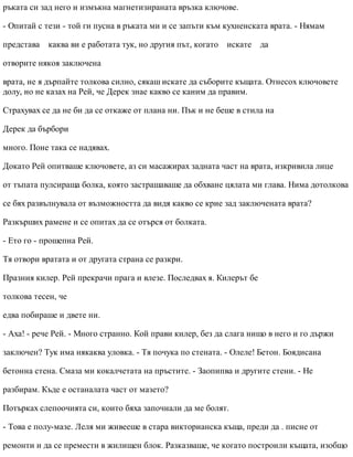 ръката си зад него и измъкна магнетизираната връзка ключове.
- Опитай с тези - той ги пусна в ръката ми и се запъти към кухненската врата. - Нямам
представа каква ви е работата тук, но другия път, когато искате да
отворите някоя заключена
врата, не я дърпайте толкова силно, сякаш искате да съборите къщата. Отнесох ключовете
долу, но не казах на Рей, че Дерек знае какво се каним да правим.
Страхувах се да не би да се откаже от плана ни. Пък и не беше в стила на
Дерек да бърбори
много. Поне така се надявах.
Докато Рей опитваше ключовете, аз си масажирах задната част на врата, изкривила лице
от тъпата пулсираща болка, която застрашаваше да обхване цялата ми глава. Нима дотолкова
се бях развълнувала от възможността да видя какво се крие зад заключената врата?
Разкърших рамене и се опитах да се отърся от болката.
- Ето го - прошепна Рей.
Тя отвори вратата и от другата страна се разкри.
Празния килер. Рей прекрачи прага и влезе. Последвах я. Килерът бе
толкова тесен, че
едва побираше и двете ни.
- Аха! - рече Рей. - Много странно. Кой прави килер, без да слага нищо в него и го държи
заключен? Тук има някаква уловка. - Тя почука по стената. - Олеле! Бетон. Боядисана
бетонна стена. Смаза ми кокалчетата на пръстите. - Заопипва и другите стени. - Не
разбирам. Къде е останалата част от мазето?
Потърках слепоочията си, които бяха започнали да ме болят.
- Това е полу-мазе. Леля ми живееше в стара викторианска къща, преди да . писне от
ремонти и да се премести в жилищен блок. Разказваше, че когато построили къщата, изобщо
 