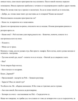 нямало мазе, само ниско пространство под основите. После някой изкопал перално
помещение. Имала сериозни проблеми с течовете от водопроводните тръби и други такива.
Може би затова това тук е празно и заключено. За да не може никой да го използва.
- Добре, де, тогава защо твоят дух настоява да го отвориш? Какво ще видиш?
Неизползваемо складово пространство ли?
- Казах ти, че вероятно не е нещо важно.
Думите ми прозвучаха по-рязко, отколкото ми се искаше. Отново разкърших рамене и
разтрих врата си.
- Какво има? - Рей постави длан върху ръката ми. - Божичко, момиче, кожата ти е
настръхнала като на пиле.
- Хладно е.
- Може да те тресе.
Кимнах с глава, ала не усещах студ. Бях просто. нащрек. Като котка, която усеща заплаха и
козината . настръхва.
- Тук има нечий дух, нали? - попита тя и се огледа. - Опитай да се свържеш с него.
- Как?
Тя ми хвърли бърз поглед.
- Като начало го поздрави.
Казах „Здравей!"
- Продължавай - насърчи ме Рей. - Захвани разговор.
- Здрасти! Има ли някой тук?
Тя обели очи. Не . обърнах внимание. И без това се чувствах доста глупаво.
- Ако има някой, бих искала да разговаряме.
- Затвори си очите - наставляваше ме Рей. - Съсредоточи се.
Нещо ми говореше, че трябва да е по-сложно от това да затворя очи и да се съсредоточа, за
 
