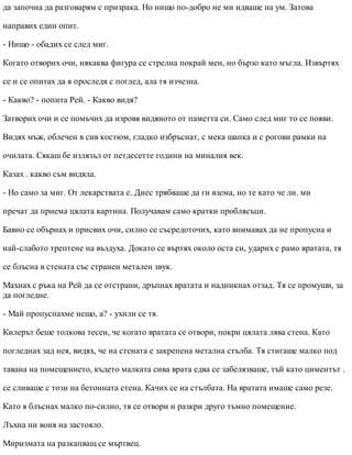 да започна да разговарям с призрака. Но нищо по-добро не ми идваше на ум. Затова
направих един опит.
- Нищо - обадих се след миг.
Когато отворих очи, някаква фигура се стрелна покрай мен, но бързо като мъгла. Извъртях
се и се опитах да я проследя с поглед, ала тя изчезна.
- Какво? - попита Рей. - Какво видя?
Затворих очи и се помъчих да изровя видяното от паметта си. Само след миг то се появи.
Видях мъж, облечен в сив костюм, гладко избръснат, с мека шапка и с рогови рамки на
очилата. Сякаш бе излязъл от петдесетте години на миналия век.
Казах . какво съм видяла.
- Но само за миг. От лекарствата е. Днес трябваше да ги взема, но те като че ли. ми
пречат да приема цялата картина. Получавам само кратки проблясъци.
Бавно се обърнах и присвих очи, силно се съсредоточих, като внимавах да не пропусна и
най-слабото трептене на въздуха. Докато се въртях около оста си, ударих с рамо вратата, тя
се блъсна в стената със странен метален звук.
Махнах с ръка на Рей да се отстрани, дръпнах вратата и надникнах отзад. Тя се промуши, за
да погледне.
- Май пропуснахме нещо, а? - ухили се тя.
Килерът беше толкова тесен, че когато вратата се отвори, покри цялата лява стена. Като
погледнах зад нея, видях, че на стената е закрепена метална стълба. Тя стигаше малко под
тавана на помещението, където малката сива врата едва се забелязваше, тъй като циментът .
се сливаше с този на бетонната стена. Качих се на стълбата. На вратата имаше само резе.
Като я блъснах малко по-силно, тя се отвори и разкри друго тъмно помещение.
Лъхна ни воня на застояло.
Миризмата на разкапващ се мъртвец.
 