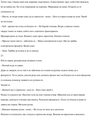 Точно така. Сякаш знаех как миришат мъртъвците. Единственият труп, който бях виждала,
бе на майка ми. Но тя не миришеше на мъртвец. Миришеше на мама. Отърсих се от
спомените си.
- Мисля, че вътре може само да се пропълзи - казах. - Като в старата къща на леля. Чакай
да погледна.
- Хей - дръпна ме отзад за блузата тя. - Не бързай толкова. Вътре е ужасно тъмно.
твърде тъмно за човек, който спи с вдигнати транспаранти.
Прокарах ръка по пода. Влажно, един пръст мръсотия. Опипах стената.
- Мръсно тясно място - забелязах аз. - Няма електрически ключ. Ще ни трябва
електрическо фенерче. Видях едно.
- Знам. Трябва да изляза и да го донеса.
23
Рей се върна, разпери ръце встрани и каза:
- Познай къде го скрих.
Дори се завъртя, но аз тъй и не забелязах по-голяма издутина, където може да е
фенерчето. Тя се ухили, насочи ръце към долната предна част на блузата си и като фокусник
го измъкна измежду чашките на сутиена си.
Засмях се.
- Цепката ми е страхотна - каза тя. - Като таен джоб е.
Пъхна го в ръката ми. Насочих лъча му към тъмния отвор. Мръсния под се простираше
навътре, докъдето стигаше светлината. Разклатих фенерчето. Лъчът се блъсна в нещо от
лявата ми страна. Метална кутия.
- Виждам някаква кутия - казах. - Но оттук не мога да я достигна.
Изкачих и останалите две стъпала и пропълзях вътре. Вонеше на мръсотия и вкиснато,
 