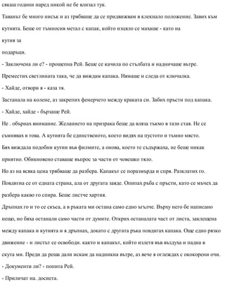 сякаш години наред никой не бе влизал тук.
Таванът бе много нисък и аз трябваше да се придвижвам в клекнало положение. Завих към
кутията. Беше от тъмносив метал с капак, който изцяло се махаше - като на
кутия за
подаръци.
- Заключена ли е? - прошепна Рей. Беше се качила по стълбата и надничаше вътре.
Преместих светлината така, че да виждам капака. Нямаше и следа от ключалка.
- Хайде, отвори я - каза тя.
Застанала на колене, аз закрепих фенерчето между краката си. Забих пръсти под капака.
- Хайде, хайде - бързаше Рей.
Не . обърнах внимание. Желанието на призрака беше да вляза тъкмо в тази стая. Не се
съмнявах в това. А кутията бе единственото, което видях на пустото и тъмно място.
Бях виждала подобни кутии във филмите, а онова, което те съдържаха, не беше никак
приятно. Обикновено ставаше въпрос за части от човешко тяло.
Но аз на всяка цена трябваше да разбера. Капакът се поразмърда и спря. Разклатих го.
Повдигна се от едната страна, ала от другата заяде. Опипах ръба с пръсти, като се мъчех да
разбера какво го спира. Беше листче хартия.
Дръпнах го и то се скъса, а в ръката ми остана само едно ъгълче. Върху него бе написано
нещо, но бяха останали само части от думите. Открих останалата част от листа, заклещена
между капака и кутията и я дръпнах, докато с другата ръка повдигах капака. Още едно рязко
движение - и листът се освободи. както и капакът, който излетя във въздуха и падна в
скута ми. Преди да реша дали искам да надникна вътре, аз вече я оглеждах с ококорени очи.
- Документи ли? - попита Рей.
- Приличат на. досиета.
 