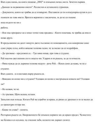 Взех една папка, на която пишеше „2002" и измъкнах пачка листа. Зачетох първия.
„Данъци за недвижими имоти". Разлистих и останалите страници.
- Документи, които не трябва да се изхвърлят. Поставили са ги в огнеупорна кутия и са я
пъхнали на това място. Вратата вероятно е заключена, за да не си пъхаме
носа където не ни е
работа.
- Или пък призракът не е имал точно това предвид. - Което означава, че трябва да има и
нещо друго.
В продължение на десет минути двете пълзяхме из помещението, ала намерихме само
един умрял плъх, който вонеше толкова гадно, че за малко да се издрайфам.
- Да тръгваме - предложих аз. - Тук няма нищо, при това е студено.
Рей насочи светлинния лъч в лицето ми. Ударих я по ръката, за да го отмести.
- Няма нужда да се държиш толкова надуто - рече Рей. - Исках само да кажа, че не е
студено.
Взех дланта . и я поставих върху ръката си.
- Виждаш ли колко ми е студено? Усещаш ли колко е настръхнала кожата ми? Усещаш
ли?
- Не казвам, че не.
- Аз тръгвам. Щом искаш, остани.
Запълзях към изхода. Когато Рей ме сграбчи за крака, аз рязко се дръпнах и тя за малко да
се прекатури отгоре ми.
- Какво ти става? - попита.
Разтърках ръцете си. Напрежението бе опънало нервите ми до краен предел. Челюстите
ме боляха и аз осъзнах, че стискам зъби, колкото ми държат силите.
 