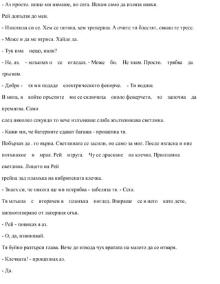 - Аз просто. нищо ми нямаше, но сега. Искам само да изляза навън.
Рей допълзя до мен.
- Изпотила си се. Хем се потиш, хем трепериш. А очите ти блестят, сякаш те тресе.
- Може и да ме втриса. Хайде да.
- Тук има нещо, нали?
- Не, аз. - млъкнах и се огледах. - Може би. Не знам. Просто. трябва да
тръгвам.
- Добре - тя ми подаде електрическото фенерче. - Ти водиш.
В мига, в който пръстите ми се сключиха около фенерчето, то започна да
премигва. Само
след няколко секунди то вече излъчваше слаба жълтеникава светлина.
- Кажи ми, че батериите сдават багажа - прошепна тя.
Побързах да . го върна. Светлината се засили, но само за миг. После изгасна и ние
потънахме в мрак. Рей изруга. Чу се драскане на клечка. Припламна
светлина. Лицето на Рей
грейна зад пламъка на кибритената клечка.
- Знаех си, че някога ще ми потрябва - забеляза тя. - Сега.
Тя млъкна с вторачен в пламъка поглед. Взираше се в него като дете,
хипнотизирано от лагерния огън.
- Рей - повиках я аз.
- О, да, извинявай.
Тя буйно разтърси глава. Вече до изхода чух вратата на мазето да се отваря.
- Клечката! - прошепнах аз.
- Да.
 