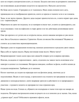 като не открих електрическия ключ, се отказах. Бледата светлина на резервните лампички
ми позволяваше да различавам силуетите на предметите. Напълно достатъчно.
Но беше доста тъмно. Страхувам се от тъмнината. Имах лоши спомени като дете,
привиждаха ми се въображаеми приятели, които се криеха в тъмните ъгли и ме плашеха.
Знам, че ви звучи странно. Другите деца сънуват приятелчетата си, с които играят през деня,
а аз - караконджули.
Миризмата на грим ми подсказа, че се намирам в онази част, в която са гримьорните, ала
тя се смесваше с тази на нафталин и стари дрехи и не ми действаше успокояващо както
преди.
Още три крачки и от устата ми се изтръгна писък, когато някаква материя се уви около
мен. Бях се блъснала в завесата. Страхотно. Колко ли високо бях изпищяла? Надявах се
стените да са наистина звуконепроницаеми.
Прокарах длан по надраскания полиестер, напипах цепнатината и разделих двете завеси.
Пред себе си зърнах масата. Върху нея имаше нещо жълто. Моята чанта?
Импровизираният тъмен салон пред мен сякаш бе отворил уста в широка прозявка.
Илюзия, създадена от перспективата - двете, отделени със завеси части сключваха ъгъл
навътре и салонът се стесняваше. Интересно виждане, особено за филм, в който искаш да
създадеш напрежение. Трябваше да го запомня.
Когато започнах да гледам на коридора като на филмов декор, започнах да се
поуспокоявам. Видях го като кадър, а трополенето на стъпките ми придаваше на сцената
движение и непосредственост, която вкарваше зрителя в действието и го превръщаше в
участник - глупавото момиче си проправя път към странния шум.
Нещо тупна на пода. Сепнах се, обувките ми изскърцаха и тъкмо този шум ме накара да
подскоча. Потърках настръхналата кожа по ръцете си и се помъчих да се засмея. Аха, казах
„странен шум", нали? Отбележете шумовите ефекти, моля.
 