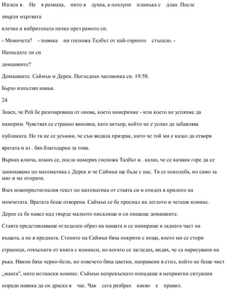 Изгаси я. Не я размаха, нито я духна, а похлупи пламъка с длан. После
хвърли мъртвата
клечка и кибритената пачка през рамото си.
- Момичета? - повика ни госпожа Талбът от най-горното стъпало. -
Написахте ли си
домашните?
Домашните. Саймън и Дерек. Погледнах часовника си. 19:58.
Бързо изпълзях навън.
24
Знаех, че Рей бе разочарована от онова, което намерихме - или което не успяхме да
намерим. Чувствах се странно виновна, като актьор, който не е успял да забавлява
публиката. Но тя не се усъмни, че съм видяла призрак, нито че той ми е казал да отворя
вратата и аз . бях благодарна за това.
Върнах ключа, измих се, после намерих госпожа Талбът и . казах, че се качвам горе да се
занимаваме по математика с Дерек и че Саймън ще бъде с нас. Тя се поколеба, но само за
миг и ме отпрати.
Взех новопристигналия текст по математика от стаята си и отидох в крилото на
момчетата. Вратата беше отворена. Саймън се бе проснал на леглото и четеше комикс.
Дерек се бе навел над твърде малкото писалище и си пишеше домашните.
Стаята представляваше огледален образ на нашата и се намираше в задната част на
къщата, а не в предната. Стените на Саймън бяха покрити с нещо, което ми се стори
страници, откъснати от книга с комикси, но когато се загледах, видях, че са нарисувани на
ръка. Някои бяха черно-бели, но повечето бяха цветни, направени в стил, който не беше чист
„манга", нито истински комикс. Съймън непрекъснато попадаше в неприятни ситуации
поради навика да си драска в час. Чак сега разбрах какво е правил.
 