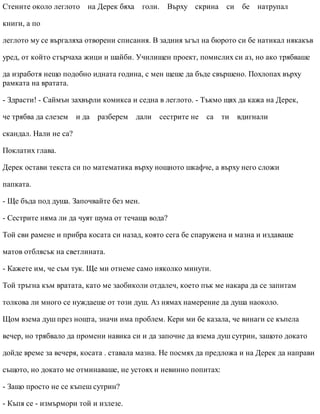 Стените около леглото на Дерек бяха голи. Върху скрина си бе натрупал
книги, а по
леглото му се въргаляха отворени списания. В задния ъгъл на бюрото си бе натикал някакъв
уред, от който стърчаха жици и шайби. Училищен проект, помислих си аз, но ако трябваше
да изработя нещо подобно идната година, с мен щеше да бъде свършено. Похлопах върху
рамката на вратата.
- Здрасти! - Саймън захвърли комикса и седна в леглото. - Тъкмо щях да кажа на Дерек,
че трябва да слезем и да разберем дали сестрите не са ти вдигнали
скандал. Нали не са?
Поклатих глава.
Дерек остави текста си по математика върху нощното шкафче, а върху него сложи
папката.
- Ще бъда под душа. Започвайте без мен.
- Сестрите няма ли да чуят шума от течаща вода?
Той сви рамене и прибра косата си назад, която сега бе спаружена и мазна и издаваше
матов отблясък на светлината.
- Кажете им, че съм тук. Ще ми отнеме само няколко минути.
Той тръгна към вратата, като ме заобиколи отдалеч, което пък ме накара да се запитам
толкова ли много се нуждаеше от този душ. Аз нямах намерение да душа наоколо.
Щом взема душ през нощта, значи има проблем. Кери ми бе казала, че винаги се къпела
вечер, но трябвало да промени навика си и да започне да взема душ сутрин, защото докато
дойде време за вечеря, косата . ставала мазна. Не посмях да предложа и на Дерек да направи
същото, но докато ме отминаваше, не устоях и невинно попитах:
- Защо просто не се къпеш сутрин?
- Къпя се - измърмори той и излезе.
 