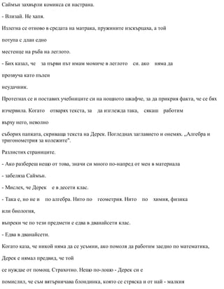 Саймън захвърли комикса си настрана.
- Влизай. Не хапя.
Излегна се отново в средата на матрака, пружините изскърцаха, а той
потупа с длан едно
местенце на ръба на леглото.
- Бих казал, че за първи път имам момиче в леглото си. ако няма да
прозвуча като пълен
неудачник.
Протегнах се и поставих учебниците си на нощното шкафче, за да прикрия факта, че се бях
изчервила. Когато отварях текста, за да изглежда така, сякаш работим
върху него, неволно
съборих папката, скриваща текста на Дерек. Погледнах заглавието и онемях. „Алгебра и
тригонометрия за колежите".
Разлистих страниците.
- Ако разбереш нещо от това, значи си много по-напред от мен в материала
- забеляза Саймън.
- Мислех, че Дерек е в десети клас.
- Така е, но не и по алгебра. Нито по геометрия. Нито по химия, физика
или биология,
въпреки че по тези предмети е едва в дванайсети клас.
- Едва в дванайсети.
Когато каза, че никой няма да се усъмни, ако помоля да работим заедно по математика,
Дерек е нямал предвид, че той
се нуждае от помощ. Страхотно. Нещо по-лошо - Дерек си е
помислил, че съм вятърничава блондинка, която се стряска и от най - малкия
 