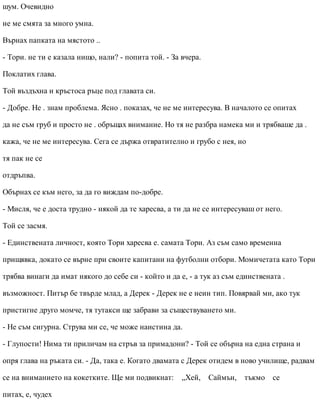 шум. Очевидно
не ме смята за много умна.
Върнах папката на мястото ..
- Тори. не ти е казала нищо, нали? - попита той. - За вчера.
Поклатих глава.
Той въздъхна и кръстоса ръце под главата си.
- Добре. Не . знам проблема. Ясно . показах, че не ме интересува. В началото се опитах
да не съм груб и просто не . обръщах внимание. Но тя не разбра намека ми и трябваше да .
кажа, че не ме интересува. Сега се държа отвратително и грубо с нея, но
тя пак не се
отдръпва.
Обърнах се към него, за да го виждам по-добре.
- Мисля, че е доста трудно - някой да те харесва, а ти да не се интересуваш от него.
Той се засмя.
- Единствената личност, която Тори харесва е. самата Тори. Аз съм само временна
прищявка, докато се върне при своите капитани на футболни отбори. Момичетата като Тори
трябва винаги да имат някого до себе си - който и да е, - а тук аз съм единствената .
възможност. Питър бе твърде млад, а Дерек - Дерек не е неин тип. Повярвай ми, ако тук
пристигне друго момче, тя тутакси ще забрави за съществуването ми.
- Не съм сигурна. Струва ми се, че може наистина да.
- Глупости! Нима ти приличам на стръв за примадони? - Той се обърна на една страна и
опря глава на ръката си. - Да, така е. Когато двамата с Дерек отидем в ново училище, радвам
се на вниманието на кокетките. Ще ми подвикнат: „Хей, Саймън, тъкмо се
питах, е, чудех
 