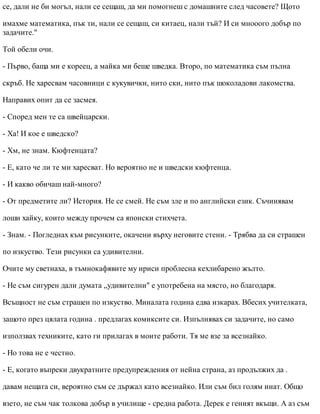 се, дали не би могъл, нали се сещаш, да ми помогнеш с домашните след часовете? Щото
имахме математика, пък ти, нали се сещаш, си китаец, нали тъй? И си мнооого добър по
задачите."
Той обели очи.
- Първо, баща ми е кореец, а майка ми беше шведка. Второ, по математика съм пълна
скръб. Не харесвам часовници с кукувички, нито ски, нито пък шоколадови лакомства.
Направих опит да се засмея.
- Според мен те са швейцарски.
- Ха! И кое е шведско?
- Хм, не знам. Кюфтенцата?
- Е, като че ли те ми харесват. Но вероятно не и шведски кюфтенца.
- И какво обичаш най-много?
- От предметите ли? История. Не се смей. Не съм зле и по английски език. Съчинявам
лоши хайку, които между прочем са японски стихчета.
- Знам. - Погледнах към рисунките, окачени върху неговите стени. - Трябва да си страшен
по изкуство. Тези рисунки са удивителни.
Очите му светнаха, в тъмнокафявите му ириси проблесна кехлибарено жълто.
- Не съм сигурен дали думата „удивителни" е употребена на място, но благодаря.
Всъщност не съм страшен по изкуство. Миналата година едва изкарах. Вбесих учителката,
защото през цялата година . предлагах комиксите си. Изпълнявах си задачите, но само
използвах техниките, като ги прилагах в моите работи. Тя ме взе за всезнайко.
- Но това не е честно.
- Е, когато въпреки двукратните предупреждения от нейна страна, аз продължих да .
давам нещата си, вероятно съм се държал като всезнайко. Или съм бил голям инат. Общо
взето, не съм чак толкова добър в училище - средна работа. Дерек е геният вкъщи. А аз съм
 