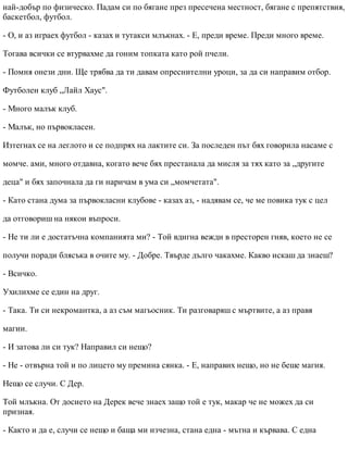 най-добър по физическо. Падам си по бягане през пресечена местност, бягане с препятствия,
баскетбол, футбол.
- О, и аз играех футбол - казах и тутакси млъкнах. - Е, преди време. Преди много време.
Тогава всички се втурвахме да гоним топката като рой пчели.
- Помня онези дни. Ще трябва да ти давам опреснителни уроци, за да си направим отбор.
Футболен клуб „Лайл Хаус".
- Много малък клуб.
- Малък, но първокласен.
Изтегнах се на леглото и се подпрях на лактите си. За последен път бях говорила насаме с
момче. ами, много отдавна, когато вече бях престанала да мисля за тях като за „другите
деца" и бях започнала да ги наричам в ума си „момчетата".
- Като стана дума за първокласни клубове - казах аз, - надявам се, че ме повика тук с цел
да отговориш на някои въпроси.
- Не ти ли е достатъчна компанията ми? - Той вдигна вежди в престорен гняв, което не се
получи поради блясъка в очите му. - Добре. Твърде дълго чакахме. Какво искаш да знаеш?
- Всичко.
Ухилихме се един на друг.
- Така. Ти си некромантка, а аз съм магьосник. Ти разговаряш с мъртвите, а аз правя
магии.
- И затова ли си тук? Направил си нещо?
- Не - отвърна той и по лицето му премина сянка. - Е, направих нещо, но не беше магия.
Нещо се случи. С Дер.
Той млъкна. От досието на Дерек вече знаех защо той е тук, макар че не можех да си
призная.
- Както и да е, случи се нещо и баща ми изчезна, стана една - мътна и кървава. С една
 
