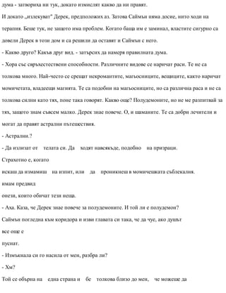 дума - затвориха ни тук, докато измислят какво да ни правят.
И докато „излекуват" Дерек, предположих аз. Затова Саймън няма досие, нито ходи на
терапия. Беше тук, не защото има проблем. Когато баща им е заминал, властите сигурно са
довели Дерек в този дом и са решили да оставят и Саймън с него.
- Какво друго? Какъв друг вид. - затърсих да намеря правилната дума.
- Хора със свръхестествени способности. Различните видове се наричат раси. Те не са
толкова много. Най-често се срещат некромантите, магьосниците, вещиците, както наричат
момичетата, владеещи магията. Те са подобни на магьосниците, но са различна раса и не са
толкова силни като тях, поне така говорят. Какво още? Полудемоните, но не ме разпитвай за
тях, защото знам съвсем малко. Дерек знае повече. О, и шаманите. Те са добри лечители и
могат да правят астрални пътешествия.
- Астрални.?
- Да излизат от телата си. Да ходят навсякъде, подобно на призраци.
Страхотно е, когато
искаш да измамиш на изпит, или да проникнеш в момичешката съблекалня.
имам предвид
онези, които обичат тези неща.
- Аха. Каза, че Дерек знае повече за полудемоните. И той ли е полудемон?
Саймън погледна към коридора и изви главата си така, че да чуе, ако душът
все още е
пуснат.
- Измъкнала си го насила от мен, разбра ли?
- Хм?
Той се обърна на една страна и бе толкова близо до мен, че можеше да
 