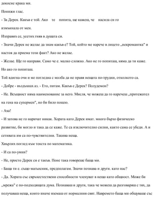 докосне крака ми.
Понижи глас.
- За Дерек. Какъв е той. Ако те попита, ще кажеш, че насила си го
измъкнала от мен.
Изправих се, усетих гняв в душата си.
- Значи Дерек не желае да знам какъв е? Той, който ме нарече в лицето „некромантка" и
настоя да приема този факт? Ако не желае.
- Желае. Ще го направи. Само че е. малко сложно. Ако не го попиташ, няма да ти каже.
Но ако го попиташ.
Той вдигна очи и ме погледна с молба да не правя нещата по-трудни, отколкото са.
- Добре - въздъхнах аз. - Ето, питам. Какъв е Дерек? Полудемон?
- Не. Всъщност няма наименование за него. Мисля, че можеш да го наречеш „притежател
на гена на супермен", но би било пошло.
- Аха!
- И затова не го наричат никак. Хората като Дерек имат. много бързо физическо
развитие, би могло и така да се каже. Те са изключително силни, както сама се убеди. А и
сетивата им са по-чувствителни. Такива неща.
Хвърлих поглед към текста по математика.
- И са по-умни?
- Не, просто Дерек си е такъв. Поне така говореше баща ми.
- Баща ти е. също магьосник, предполагам. Значи познава и други. като нас?
- Да. Хората със свръхестествени способности членуват в нещо като общност. Може би
„мрежа" е по-подходящата дума. Познаваш и други, така че можеш да разговаряш с тях, да
получаваш неща, които иначе вземаш от нормалния свят. Навремето баща ми общуваше със
 
