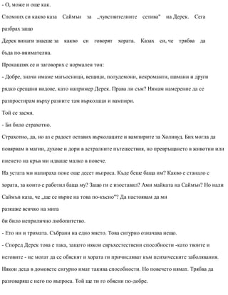 - О, може и още как.
Спомних си какво каза Саймън за „чувствителните сетива" на Дерек. Сега
разбрах защо
Дерек винаги знаеше за какво си говорят хората. Казах си, че трябва да
бъда по-внимателна.
Прокашлях се и заговорих с нормален тон:
- Добре, значи имаме магьосници, вещици, полудемони, некроманти, шамани и други
рядко срещани видове, като например Дерек. Права ли съм? Нямам намерение да се
разпростирам върху разните там върколаци и вампири.
Той се засмя.
- Би било страхотно.
Страхотно, да, но аз с радост оставих върколаците и вампирите за Холивуд. Бих могла да
повярвам в магии, духове и дори в астралните пътешествия, но превръщането в животни или
пиенето на кръв ми идваше малко в повече.
На устата ми напираха поне още десет въпроса. Къде беше баща им? Какво е станало с
хората, за които е работил баща му? Защо ги е изоставил? Ами майката на Саймън? Но нали
Саймън каза, че „ще се върне на това по-късно"? Да настоявам да ми
разкаже всичко на мига
би било неприлично любопитство.
- Ето ни и тримата. Събрани на едно място. Това сигурно означава нещо.
- Според Дерек това е така, защото някои свръхестествени способности -като твоите и
неговите - не могат да се обяснят и хората ги причисляват към психическите заболявания.
Някои деца в домовете сигурно имат такива способности. Но повечето нямат. Трябва да
разговаряш с него по въпроса. Той ще ти го обясни по-добре.
 