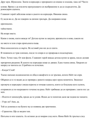 Друг шум. Шумолене. Значи в коридора с призраците си имаме и плъхове, така ли? Чисто
клише. Време е да изключа препускащото си въображение и да се съсредоточа. Да
режисирам сцената.
Главният герой забелязва нещо в дъното на коридора. Някаква сянка.
О, моля ви се. Да не говорим за евтини трилъри. Да направим нещо
оригинално.
тайнствено.
На второ място.
Какво е онова, което вижда тя? Детска кутия за закуски, яркожълта и нова, съвсем не
на място в тази стара прокълната къща.
Нека кинолентата се върти. Не оставяй ума ми да се скита.
В тишината се чува хлипане, после то спира и се превръща в подсмърчане.
Плач. Точно така. От моя филм. Главният герой вижда детска кутия за храна, после долавя
призрачни ридания. В дъното на коридора нещо се движи. Една тъмна сянка. Хвърлих се
напред за чантата си. Сграбчих я и изчезнах.
- Клоуи! Стой!
Тъкмо напъхах недокоснатия си обяд в шкафчето и си тръгвах, когато Нейт ме спря.
Обърнах се и го видях да се провира с рамото напред през група момичета. Звънецът
прозвуча и коридорът сякаш изригна в тичащи хлапета, които се блъскаха като сьомги,
отправили се по насрещното течение на река. Нейт трябваше да си проправя с лакти път до
мен.
- Излетя от киноклуба, преди да те уловя. Исках да те попитам дали ще ходиш на танците.
- Утре ли? Ами, да.
Той се усмихна и на бузите му се появиха две трапчинки.
- Страхотно. Ще се видим там.
Погълна го ято хлапета. Аз останах да се взирам след него. Нима Нейт бе тръгнал след
 