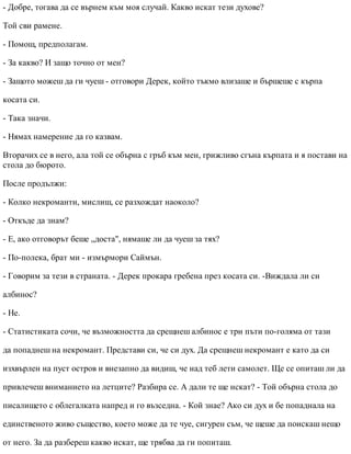 - Добре, тогава да се върнем към моя случай. Какво искат тези духове?
Той сви рамене.
- Помощ, предполагам.
- За какво? И защо точно от мен?
- Защото можеш да ги чуеш - отговори Дерек, който тъкмо влизаше и бършеше с кърпа
косата си.
- Така значи.
- Нямах намерение да го казвам.
Вторачих се в него, ала той се обърна с гръб към мен, грижливо сгъна кърпата и я постави на
стола до бюрото.
После продължи:
- Колко некроманти, мислиш, се разхождат наоколо?
- Откъде да знам?
- Е, ако отговорът беше „доста", нямаше ли да чуеш за тях?
- По-полека, брат ми - измърмори Саймън.
- Говорим за тези в страната. - Дерек прокара гребена през косата си. -Виждала ли си
албинос?
- Не.
- Статистиката сочи, че възможността да срещнеш албинос е три пъти по-голяма от тази
да попаднеш на некромант. Представи си, че си дух. Да срещнеш некромант е като да си
изхвърлен на пуст остров и внезапно да видиш, че над теб лети самолет. Ще се опиташ ли да
привлечеш вниманието на летците? Разбира се. А дали те ще искат? - Той обърна стола до
писалището с облегалката напред и го възседна. - Кой знае? Ако си дух и бе попаднала на
единственото живо същество, което може да те чуе, сигурен съм, че щеше да поискаш нещо
от него. За да разбереш какво искат, ще трябва да ги попиташ.
 