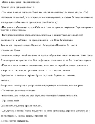 - Лесно е да се каже - промърморих аз.
Разказах им за призрака в мазето.
- Там може и да има още нещо. Нещо, което не си видяла и което е важно за духа. - Той
разсеяно се почеса по бузата, потрепери и отдръпна ръката си. - Може би някакъв документ
или предмет, който иска да предадеш на семейството му.
- Или улики за убиеца му - додаде Саймън. - Или пък заровено съкровище. Дерек го прониза
с поглед и поклати глава.
- Като правим подобни предположения. може да е и нещо глупаво, като например
писмо, което е забравил да предаде на жена си. Нещо безсмислено.
Това не ми звучеше глупаво. Нито пък безсмислено.Всъщност бе доста
романтично. Духът
с години не намира покой и се мъчи да предаде забравеното писмо на жена си, която е вече
болна старица в старчески дом. Не е от филмите, които ценя, но не бих го нарекла глупав.
- Каквото и да е - заявих аз, - съмнявам се, че ще мога да го разбера, защото докато пия
лекарствата, не мога да установя контакт с тях, за да ги попитам.
Дерек изтри капчицата кръв от бузата си, където бе разчесал някаква
пъпчица.
Раздразнено се намръщи и раздразнението му прозвуча и в тона му, когато изрече:
- Тогава спри да вземаш лекарства.
- Бих искала. Ако можех. Но след случилото се снощи изследват урината ми.
- Уф! Много лошо.
Саймън замълча, после щракна с пръсти.
- Хей, хрумна ми нещо. Малко е гадничко, но какво ще кажеш да строшиш хапчетата си и
да ги смесиш с... нали се сещаш, с урината си?
Дерек се опули насреща му.
 
