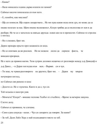 - Какво?
- Нали миналата година държа изпити по химия?
Саймън насочи показалеца си към него.
- Е, генийче, как мислиш?
- Ще си помисля. Ще спрем лекарствата .. Не ми пука какво иска онзи дух, но може да се
окаже полезен за нас. Щом имаме възможност, Клоуи трябва да се възползва от нея и да
разбере. Не че се е запътила за някъде другаде. освен ако не я преместят. Саймън го стрелна
с поглед.
- Не е смешно, брат ми.
Дерек прокара пръсти през влажната си коса.
- Не се опитвам да ви разсмея. Но не можеш лесно да скриеш факта, че
виждаш призраци.
Не е като да правиш магии. Тази сутрин долових нещичко от разговора между д-р Давидоф и
д-р Джил... - и Дерек погледна към мен. - Вървях си и чух.
- Тя знае, че чуваш разговорите на другите, брат ми. - Дерек му хвърли
начумерен поглед,
но Саймън сви рамене и каза:
- Досети се. Не е глупачка. Както и да е, чул си.
Той млъкна и наостри уши.
- Момчета? Клоуи? - викаше госпожа Талбът от стълбите. - Време за вечерна закуска.
Слезте долу.
Саймън се провикна, че слизаме.
- Само една секунда - казах. - Чул си лекарите да говорят. За какво?
- За теб. Дали Лайл Хаус е най-подходящото място за теб.
25
 