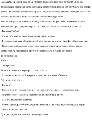 Дали Дерек не се опитваше да ме уплаши? Няколко дни по-рано отговорът ми би бил
положителен, без ни най-малко колебание от моя страна. Но сега бях сигурна, че той говори
честно. Наистина го е чул и ми го предава, без да се старае да омекоти удара, тъй като не бе
способен на подобно нещо - тази мисъл изобщо не му хрумваше.
Това ме накара да настоявам за отговор поне на един въпрос, ала в същия миг сестрата
вмъкна глава през процепа на вратата и обяви, че е време да загасим осветлението.
- Госпожо Талбът?
- Да, мила? - отвърна тя и отново надникна през вратата.
- Вече можем ли да се обадим на Лиз? Много искам да говоря с нея. Да . обясня за снощи.
- Няма нищо за обясняване, мила. Лиз е тази, която се чувства ужасно заради станалото,
заради това, че те изплаши и прочее. Убедена съм, че в събота или неделя
ще можеш да . се
обадиш.
- Този уикенд?
Тя влезе в стаята и затвори вратата след себе си.
- Лекарите ми казаха, че Лиз среща затруднения в приспособяването.
Рей скочи от леглото.
- Какво . е?
- Нарича се пост-травматичен стрес. Снощната случка . се е отразила много зле .
Лекарите в новата . болница настояват да не . напомняме за нея.
- Ами ако изобщо не я спомена?
- Самият разговор с теб ще бъде едно напомняне, мила. Но до неделя щяла да се оправи.
Най-късно идната седмица.
Пръстите на ужаса се стегнаха около сърцето ми.
 