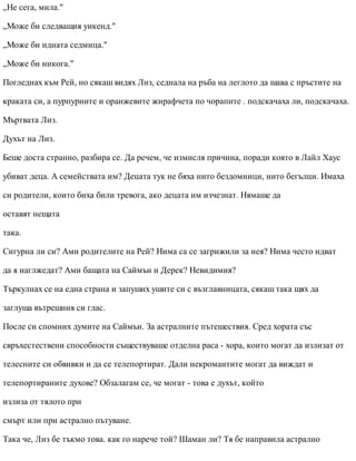 „Не сега, мила."
„Може би следващия уикенд."
„Може би идната седмица."
„Може би никога."
Погледнах към Рей, но сякаш видях Лиз, седнала на ръба на леглото да шава с пръстите на
краката си, а пурпурните и оранжевите жирафчета по чорапите . подскачаха ли, подскачаха.
Мъртвата Лиз.
Духът на Лиз.
Беше доста странно, разбира се. Да речем, че измисля причина, поради която в Лайл Хаус
убиват деца. А семействата им? Децата тук не бяха нито бездомници, нито бегълци. Имаха
си родители, които биха били тревога, ако децата им изчезнат. Нямаше да
оставят нещата
така.
Сигурна ли си? Ами родителите на Рей? Нима са се загрижили за нея? Нима често идват
да я наглжедат? Ами бащата на Саймън и Дерек? Невидимия?
Търкулнах се на една страна и запуших ушите си с възглавницата, сякаш така щях да
заглуша вътрешния си глас.
После си спомних думите на Саймън. За астралните пътешествия. Сред хората със
свръхестествени способности съществуваше отделна раса - хора, които могат да излизат от
телесните си обвивки и да се телепортират. Дали некромантите могат да виждат и
телепортираните духове? Обзалагам се, че могат - това е духът, който
излиза от тялото при
смърт или при астрално пътуване.
Така че, Лиз бе тъкмо това. как го нарече той? Шаман ли? Тя бе направила астрално
 