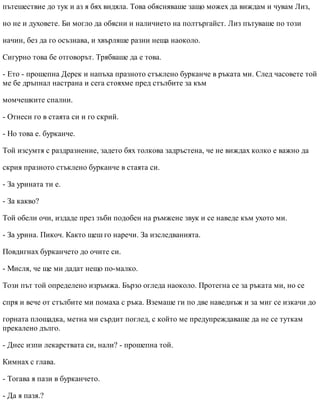 пътешествие до тук и аз я бях видяла. Това обясняваше защо можех да виждам и чувам Лиз,
но не и духовете. Би могло да обясни и наличието на полтъргайст. Лиз пътуваше по този
начин, без да го осъзнава, и хвърляше разни неща наоколо.
Сигурно това бе отговорът. Трябваше да е това.
- Ето - прошепна Дерек и напъха празното стъклено бурканче в ръката ми. След часовете той
ме бе дръпнал настрана и сега стояхме пред стълбите за към
момчешките спални.
- Отнеси го в стаята си и го скрий.
- Но това е. бурканче.
Той изсумтя с раздразнение, задето бях толкова задръстена, че не виждах колко е важно да
скрия празното стъклено бурканче в стаята си.
- За урината ти е.
- За какво?
Той обели очи, издаде през зъби подобен на ръмжене звук и се наведе към ухото ми.
- За урина. Пикоч. Както щеш го наречи. За изследванията.
Повдигнах бурканчето до очите си.
- Мисля, че ще ми дадат нещо по-малко.
Този път той определено изръмжа. Бързо огледа наоколо. Протегна се за ръката ми, но се
спря и вече от стълбите ми помаха с ръка. Вземаше ги по две наведнъж и за миг се изкачи до
горната площадка, метна ми сърдит поглед, с който ме предупреждаваше да не се туткам
прекалено дълго.
- Днес изпи лекарствата си, нали? - прошепна той.
Кимнах с глава.
- Тогава я пази в бурканчето.
- Да я пазя.?
 