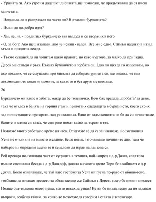 - Урината си. Ако утре им дадеш от днешната, ще помислят, че продължаваш да си пиеш
хапчетата.
- Искаш да. да я разпределя на части ли? В отделни бурканчета?
- Имаш ли по-добра идея?
- Хм, не, но. - повдигнах бурканчето във въздуха и се вторачих в него
- О, за бога! Ако щеш я запази, ако не искаш - недей. Все ми е едно. Саймън надникна иззад
ъгъла и повдигна вежди.
- Тъкмо се канех да ви попитам какво правите, но като чух това, за малко да припадна.
Дерек ме отпъди с ръка. Пъхнах бурканчето в торбата си. Едва ли щях да го използвам, но
ако покажех, че се смущавам при мисълта да събирам урината си, ще докажа, че съм
лекомисленото кокетно момиче, за каквото и без друго ме вземаше.
26
Бурканчето ми влезе в работа, макар да бе големичко. Вече бях предала „пробата" за деня,
така че отидох в банята на горния етаж и приготвих следващата в бурканчето, което скрих
зад почистващите препарати, зад умивалника. Едно от задълженията ни бе да си почистваме
баните и затова си казах, че сестрите нямат какво да търсят в тях.
Нямахме много работа по време на часа. Опитахме се да се занимаваме, но госпожица
Уенг не откликна на нашето желание. Беше петък, тя очакваше почивните дни, така че
набързо ни определи задачите и се залови да играе на лаптопа си.
Рей прекара по-голямата част от сутринта в терапия, най-напред с д-р Джил, след това
имаше специална беседа с д-р Давидоф, докато в същото време Тори бе в кабинета с д-р
Джил. Което означаваше, че тъй като госпожица Уенг ни пусна по-рано от обикновено,
трябваше да изчакам времето за обяда заедно със Саймън и Дерек, което бе просто прелест.
Имаше още толкова много неща, които исках да узная! Не ми бе никак лесно да им задавам
въпроси, особено такива, за които не можехме да говорим в стаята с телевизора.
 