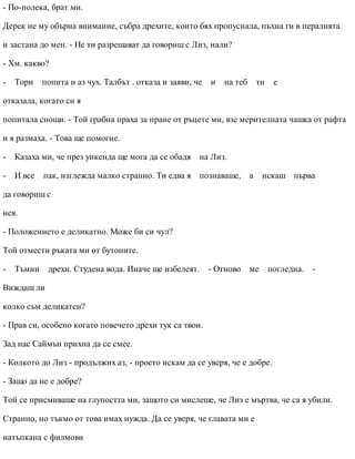 - По-полека, брат ми.
Дерек не му обърна внимание, събра дрехите, които бях пропуснала, пъхна ги в пералнята
и застана до мен. - Не ти разрешават да говориш с Лиз, нали?
- Хм. какво?
- Тори попита и аз чух. Талбът . отказа и заяви, че и на теб ти е
отказала, когато си я
попитала снощи. - Той грабна праха за пране от ръцете ми, взе мерителната чашка от рафта
и я размаха. - Това ще помогне.
- Казаха ми, че през уикенда ще мога да се обадя на Лиз.
- И все пак, изглежда малко странно. Ти едва я познаваше, а искаш първа
да говориш с
нея.
- Положението е деликатно. Може би си чул?
Той отмести ръката ми от бутоните.
- Тъмни дрехи. Студена вода. Иначе ще избелеят. - Отново ме погледна. -
Виждаш ли
колко съм деликатен?
- Прав си, особено когато повечето дрехи тук са твои.
Зад нас Саймън прихна да се смее.
- Колкото до Лиз - продължих аз, - просто искам да се уверя, че е добре.
- Защо да не е добре?
Той се присмиваше на глупостта ми, защото си мислеше, че Лиз е мъртва, че са я убили.
Странно, но тъкмо от това имах нужда. Да се уверя, че главата ми е
натъпкана с филмови
 